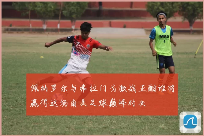 佩纳罗尔与弗拉门戈激战正酣谁将赢得这场南美足球巅峰对决