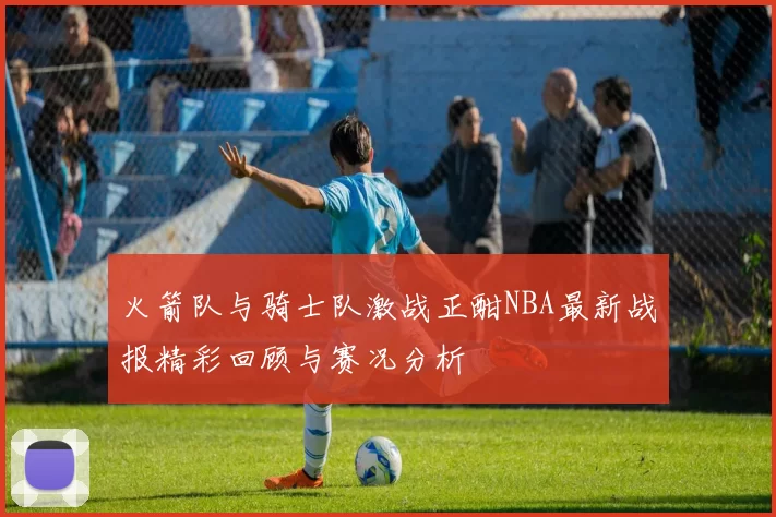 火箭队与骑士队激战正酣NBA最新战报精彩回顾与赛况分析