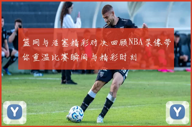 篮网与活塞精彩对决回顾NBA录像带你重温比赛瞬间与精彩时刻