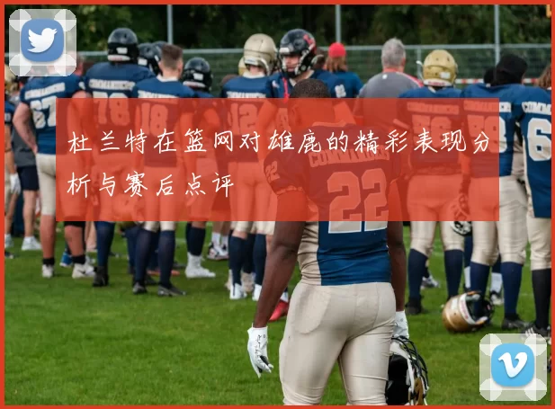 杜兰特在篮网对雄鹿的精彩表现分析与赛后点评