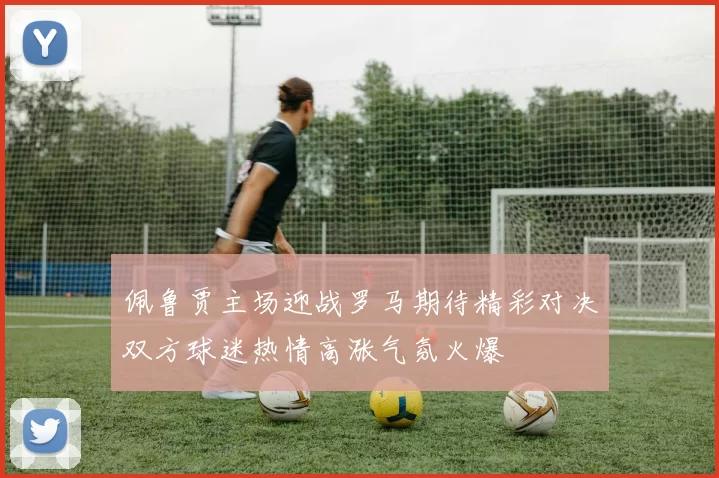 佩鲁贾主场迎战罗马期待精彩对决双方球迷热情高涨气氛火爆