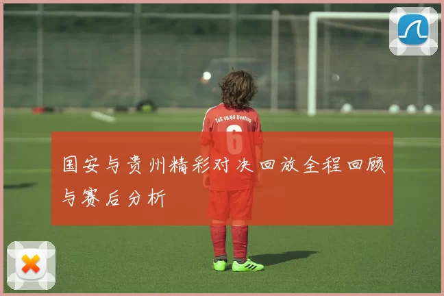 国安与贵州精彩对决回放全程回顾与赛后分析