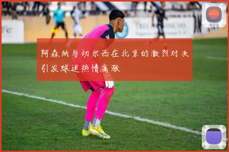 阿森纳与切尔西在北京的激烈对决引发球迷热情高涨