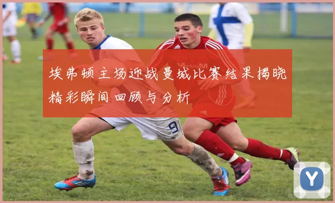 埃弗顿主场迎战曼城比赛结果揭晓精彩瞬间回顾与分析