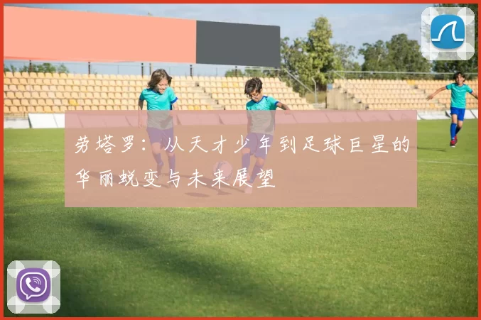 劳塔罗：从天才少年到足球巨星的华丽蜕变与未来展望