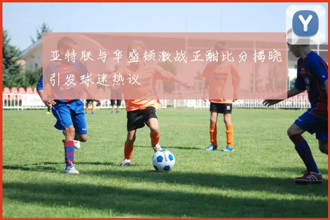 亚特联与华盛顿激战正酣比分揭晓引发球迷热议