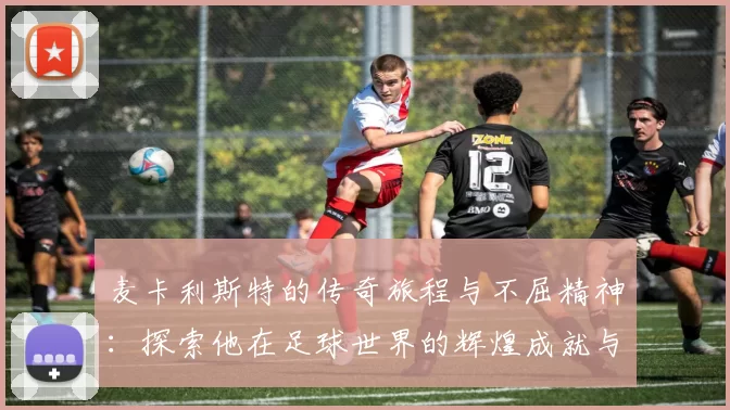 麦卡利斯特的传奇旅程与不屈精神：探索他在足球世界的辉煌成就与影响力