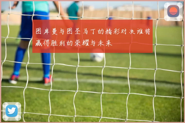 图库曼与图圣马丁的精彩对决谁将赢得胜利的荣耀与未来