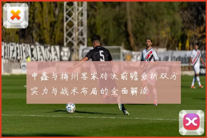 申鑫与梅州客家对决前瞻分析双方实力与战术布局的全面解读
