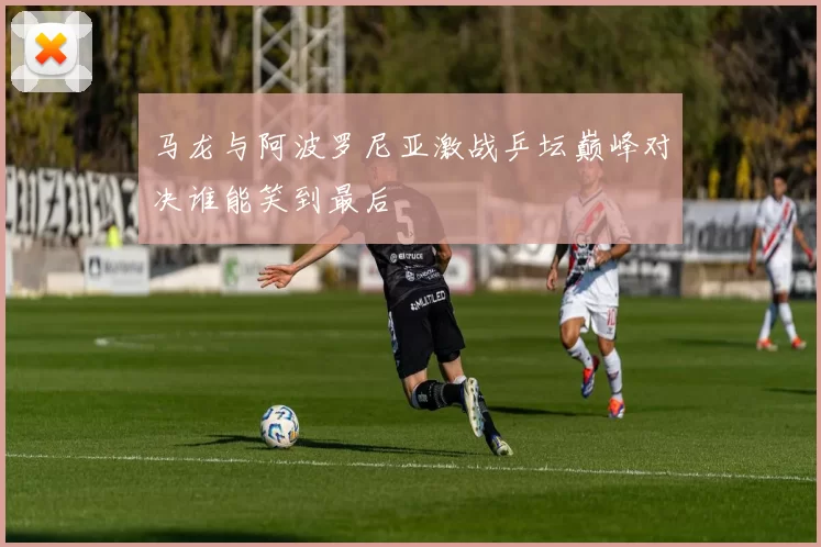 马龙与阿波罗尼亚激战乒坛巅峰对决谁能笑到最后