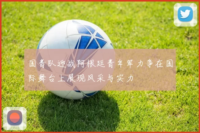 国青队迎战阿根廷青年军力争在国际舞台上展现风采与实力