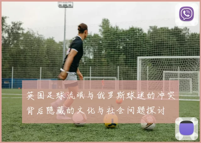 英国足球流氓与俄罗斯球迷的冲突背后隐藏的文化与社会问题探讨
