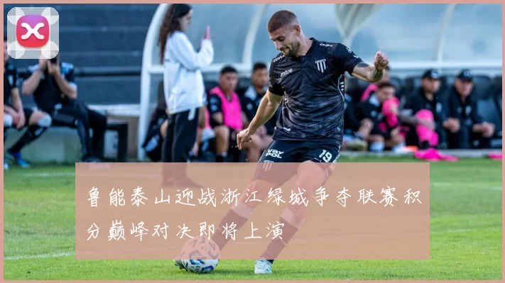 鲁能泰山迎战浙江绿城争夺联赛积分巅峰对决即将上演