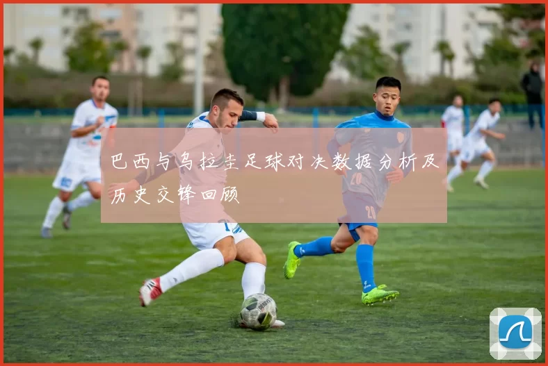 巴西与乌拉圭足球对决数据分析及历史交锋回顾