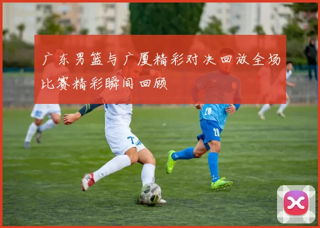 广东男篮与广厦精彩对决回放全场比赛精彩瞬间回顾